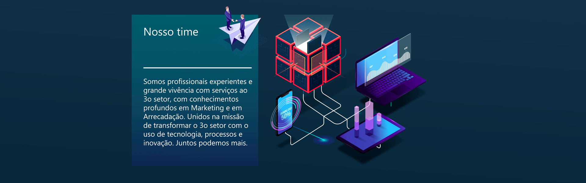 Nosso time - Somos profissionais experientes e grande vivência com serviços ao 3o setor, com conhecimentos profundos em Marketing e em Arrecadação. Unidos na missão de transformar o 3o setor com o uso de tecnologia, processo e inovação.Juntos podemos mais.  